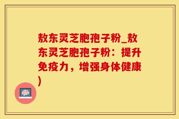 敖东灵芝胞孢子粉_敖东灵芝胞孢子粉:提升免疫力,增强身体健康)