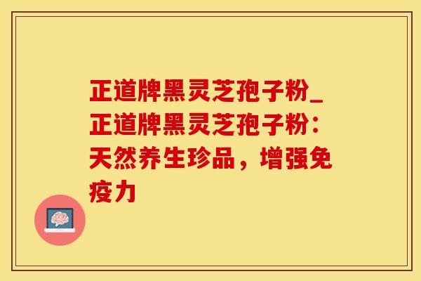 正道牌黑灵芝孢子粉_正道牌黑灵芝孢子粉：天然养生珍品，增强免疫力