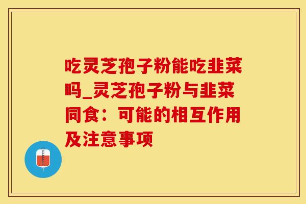 吃灵芝孢子粉能吃韭菜吗_灵芝孢子粉与韭菜同食:可能的相互作用及注意事项