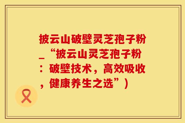 披云山破壁灵芝孢子粉_“披云山灵芝孢子粉：破壁技术，高效吸收，健康养生之选”)