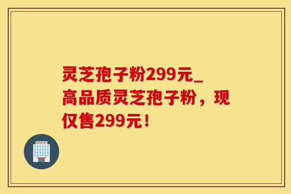 灵芝孢子粉299元_高品质灵芝孢子粉,现仅售299元!