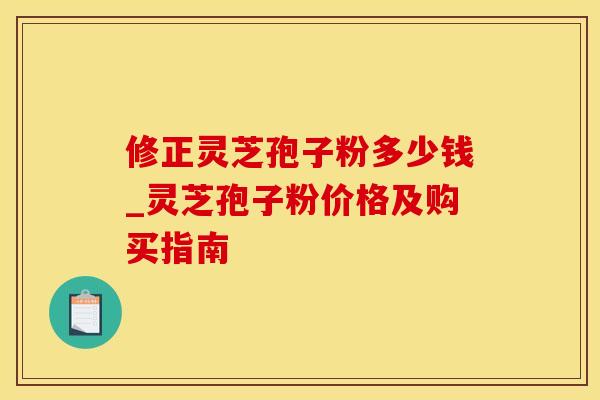 修正灵芝孢子粉多少钱_灵芝孢子粉价格及购买指南