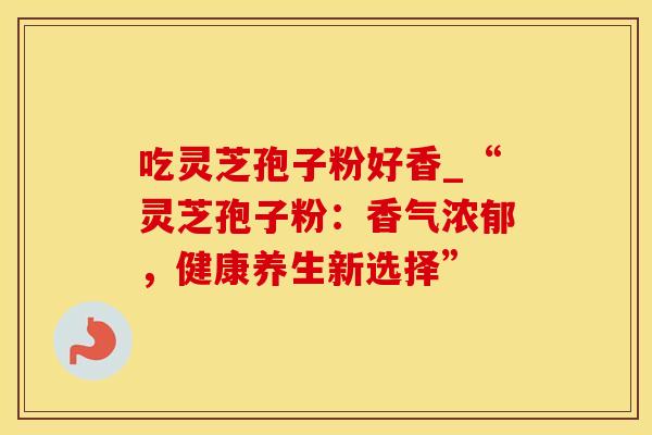吃灵芝孢子粉好香_“灵芝孢子粉:香气浓郁,健康养生新选择”