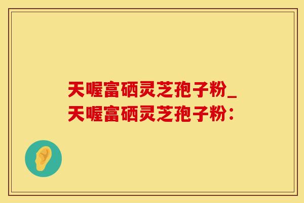 天喔富硒灵芝孢子粉_天喔富硒灵芝孢子粉：