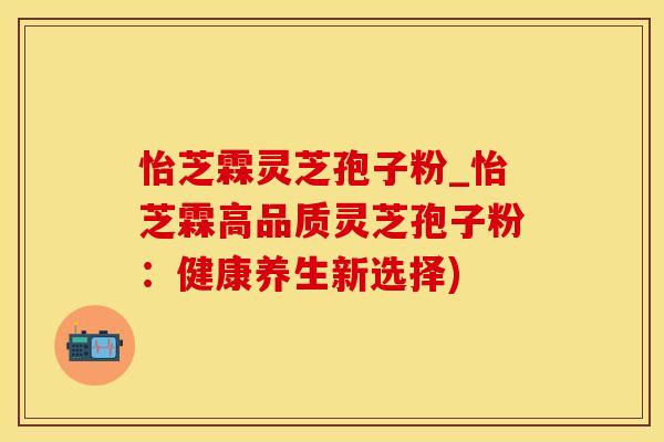 怡芝霖灵芝孢子粉_怡芝霖高品质灵芝孢子粉:健康养生新选择)
