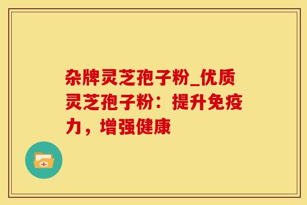 杂牌灵芝孢子粉_优质灵芝孢子粉:提升免疫力,增强健康