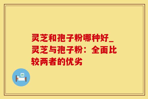 灵芝和孢子粉哪种好_灵芝与孢子粉:全面比较两者的优劣
