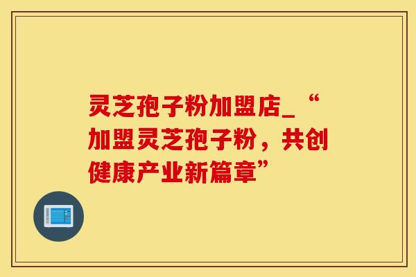 灵芝孢子粉加盟店_“加盟灵芝孢子粉,共创健康产业新篇章”