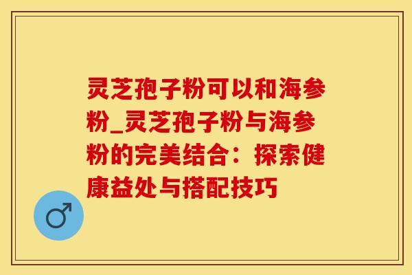 灵芝孢子粉可以和海参粉_灵芝孢子粉与海参粉的完美结合:探索健康益处与搭配技巧