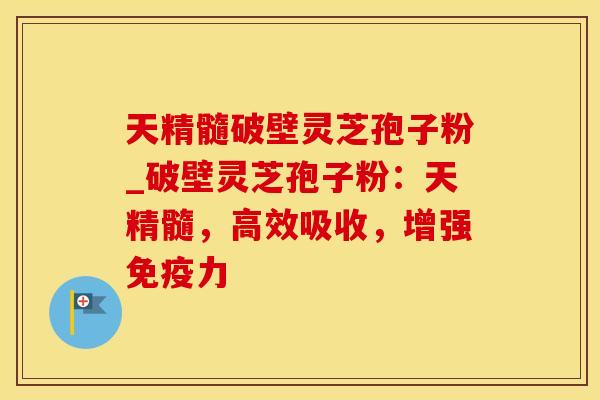 天精髓破壁灵芝孢子粉_破壁灵芝孢子粉:天精髓,高效吸收,增强免疫力