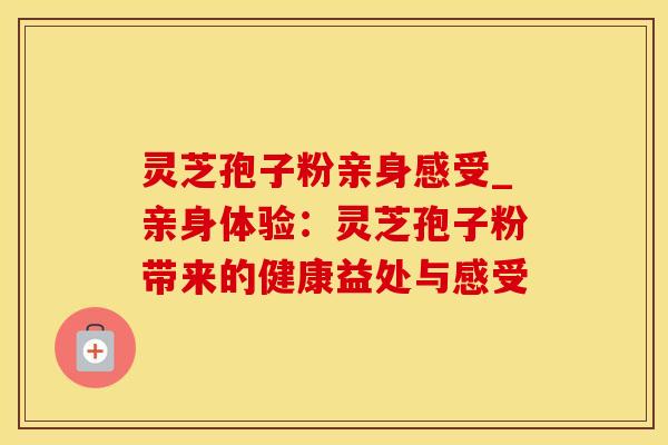 灵芝孢子粉亲身感受_亲身体验:灵芝孢子粉带来的健康益处与感受