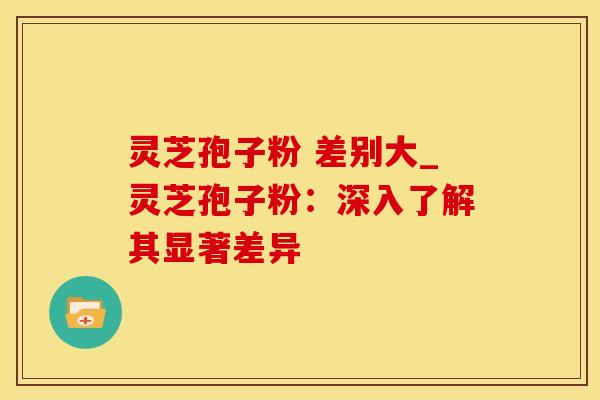 灵芝孢子粉 差别大_灵芝孢子粉：深入了解其显著差异