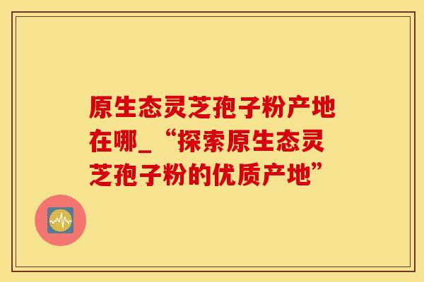 原生态灵芝孢子粉产地在哪_“探索原生态灵芝孢子粉的优质产地”
