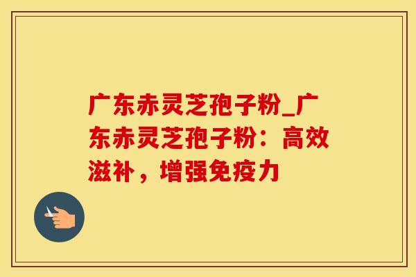 广东赤灵芝孢子粉_广东赤灵芝孢子粉：高效滋补，增强免疫力