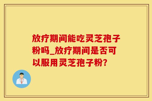 放疗期间能吃灵芝孢子粉吗_放疗期间是否可以服用灵芝孢子粉？