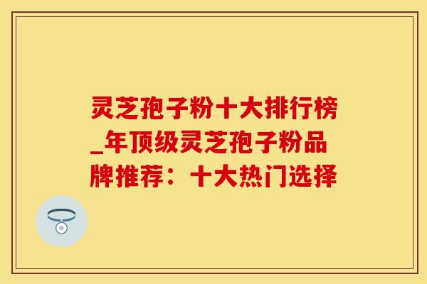 灵芝孢子粉十大排行榜_年顶级灵芝孢子粉品牌推荐:十大热门选择