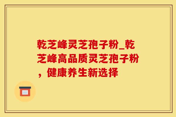 乾芝峰灵芝孢子粉_乾芝峰高品质灵芝孢子粉,健康养生新选择