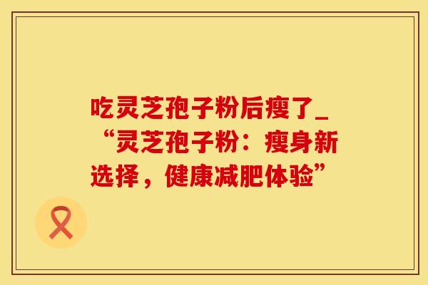 吃灵芝孢子粉后瘦了_“灵芝孢子粉:瘦身新选择,健康减肥体验”