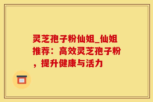 灵芝孢子粉仙姐_仙姐推荐：高效灵芝孢子粉，提升健康与活力