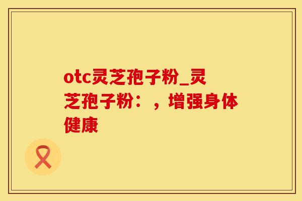 otc灵芝孢子粉_灵芝孢子粉：，增强身体健康