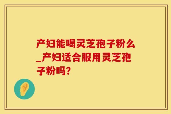 产妇能喝灵芝孢子粉么_产妇适合服用灵芝孢子粉吗？