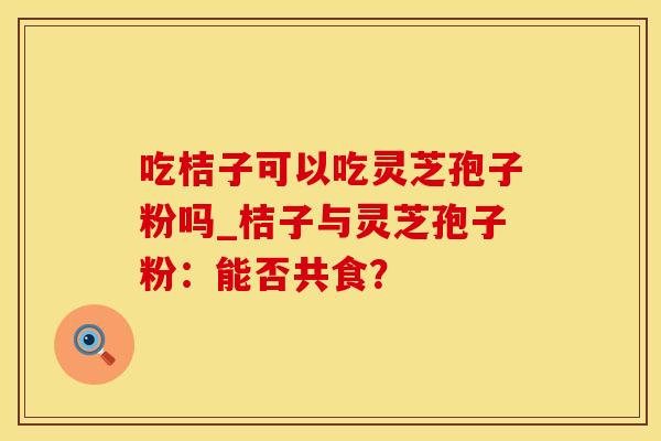 吃桔子可以吃灵芝孢子粉吗_桔子与灵芝孢子粉:能否共食?