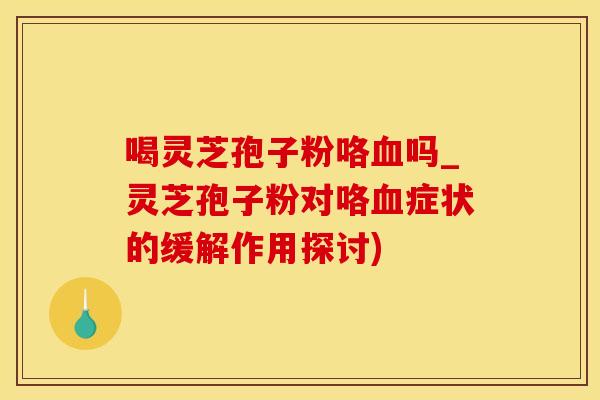 喝灵芝孢子粉咯血吗_灵芝孢子粉对咯血症状的缓解作用探讨)