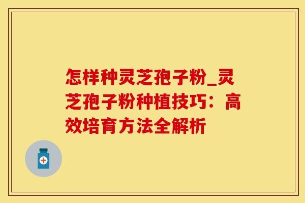 怎样种灵芝孢子粉_灵芝孢子粉种植技巧:高效培育方法全解析