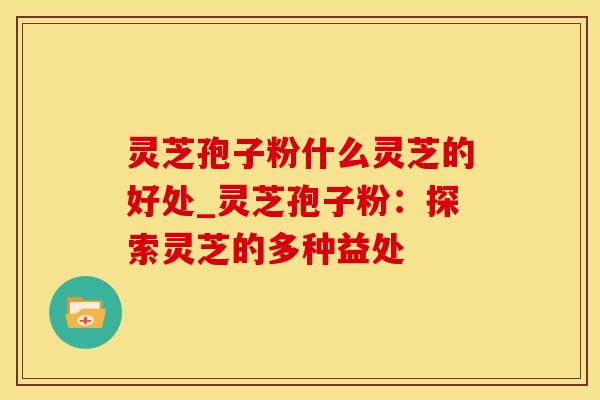 灵芝孢子粉什么灵芝的好处_灵芝孢子粉:探索灵芝的多种益处