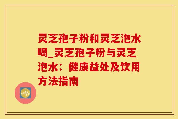 灵芝孢子粉和灵芝泡水喝_灵芝孢子粉与灵芝泡水：健康益处及饮用方法指南