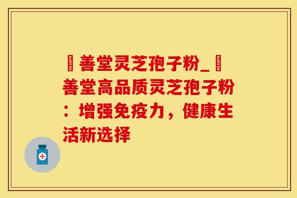 堉善堂灵芝孢子粉_堉善堂高品质灵芝孢子粉:增强免疫力,健康生活新选择