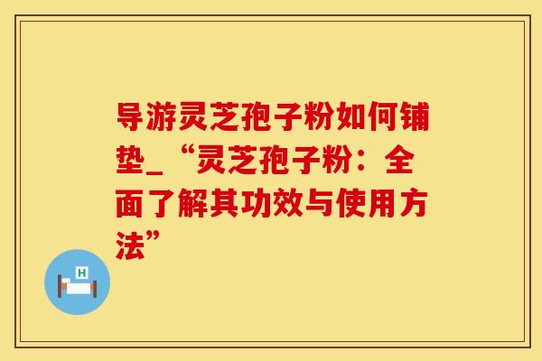 导游灵芝孢子粉如何铺垫_“灵芝孢子粉：全面了解其功效与使用方法”