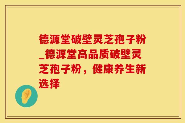 德源堂破壁灵芝孢子粉_德源堂高品质破壁灵芝孢子粉，健康养生新选择