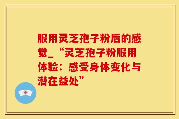 服用灵芝孢子粉后的感觉_“灵芝孢子粉服用体验:感受身体变化与潜在益处”