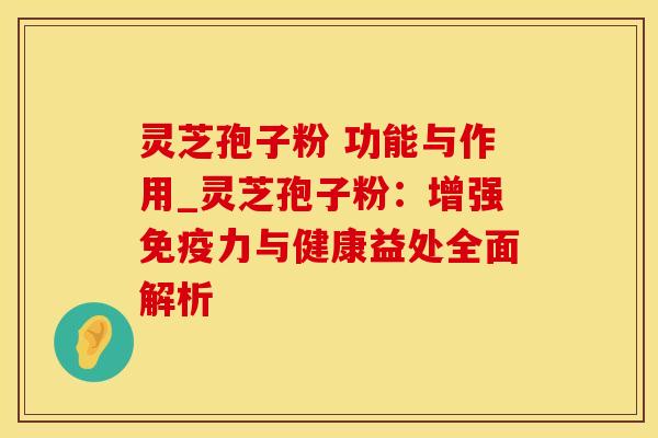 灵芝孢子粉 功能与作用_灵芝孢子粉:增强免疫力与健康益处全面解析