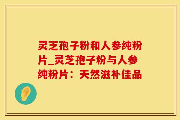 灵芝孢子粉和人参纯粉片_灵芝孢子粉与人参纯粉片:天然滋补佳品