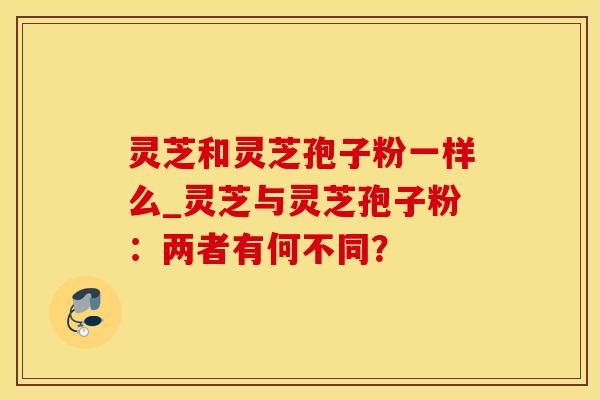 灵芝和灵芝孢子粉一样么_灵芝与灵芝孢子粉:两者有何不同?