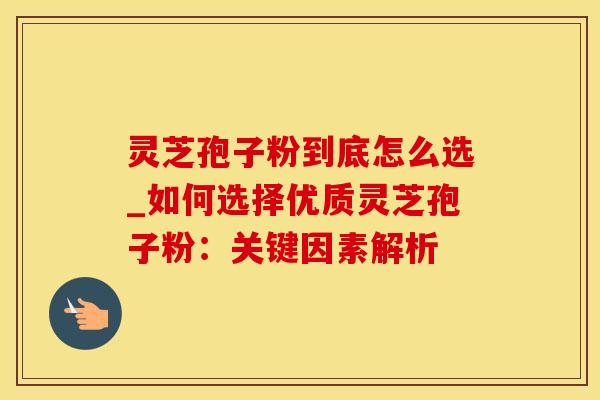 灵芝孢子粉到底怎么选_如何选择优质灵芝孢子粉:关键因素解析