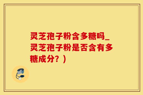 灵芝孢子粉含多糖吗_灵芝孢子粉是否含有多糖成分?)