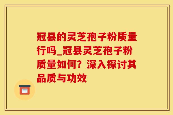 冠县的灵芝孢子粉质量行吗_冠县灵芝孢子粉质量如何？深入探讨其品质与功效