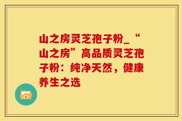 山之房灵芝孢子粉_“山之房”高品质灵芝孢子粉:纯净天然,健康养生之选