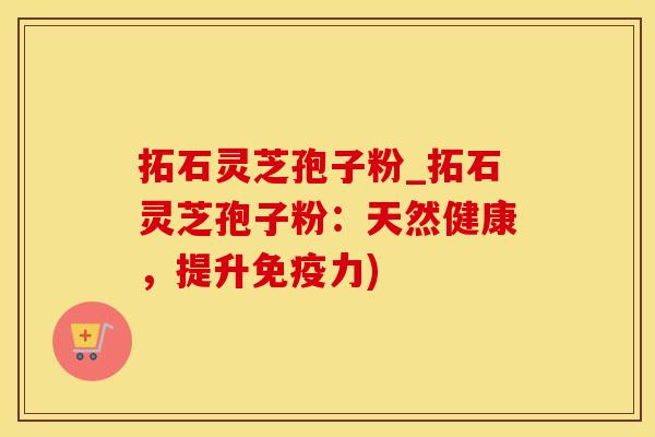 拓石灵芝孢子粉_拓石灵芝孢子粉：天然健康，提升免疫力)