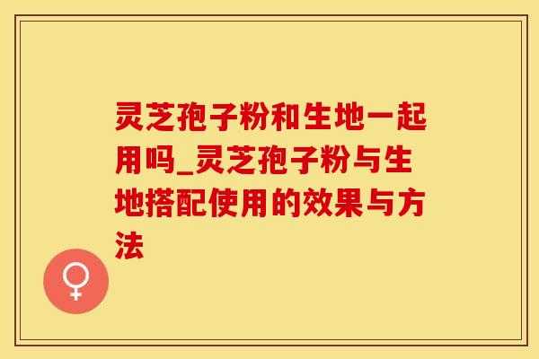灵芝孢子粉和生地一起用吗_灵芝孢子粉与生地搭配使用的效果与方法