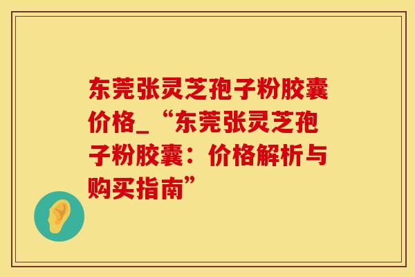 东莞张灵芝孢子粉胶囊价格_“东莞张灵芝孢子粉胶囊:价格解析与购买指南”