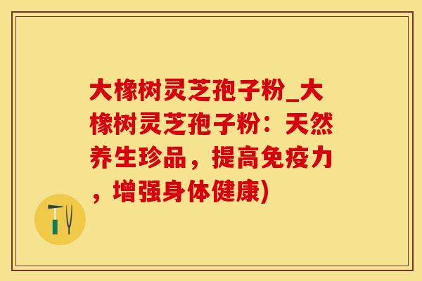 大橡树灵芝孢子粉_大橡树灵芝孢子粉:天然养生珍品,提高免疫力,增强身体健康)
