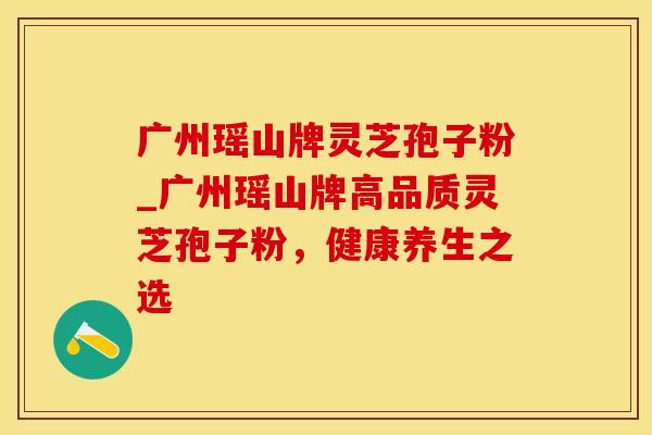 广州瑶山牌灵芝孢子粉_广州瑶山牌高品质灵芝孢子粉,健康养生之选