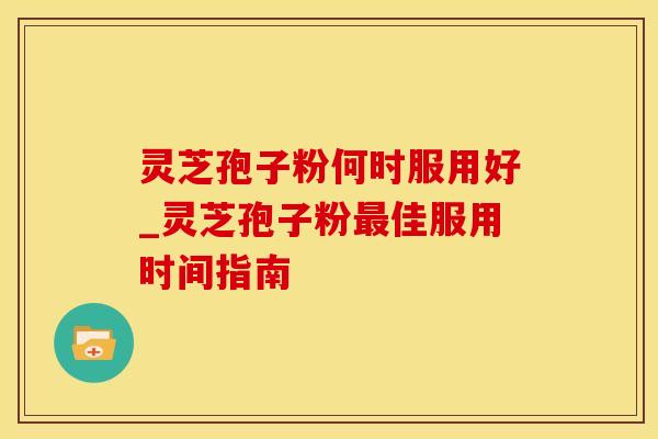 灵芝孢子粉何时服用好_灵芝孢子粉最佳服用时间指南