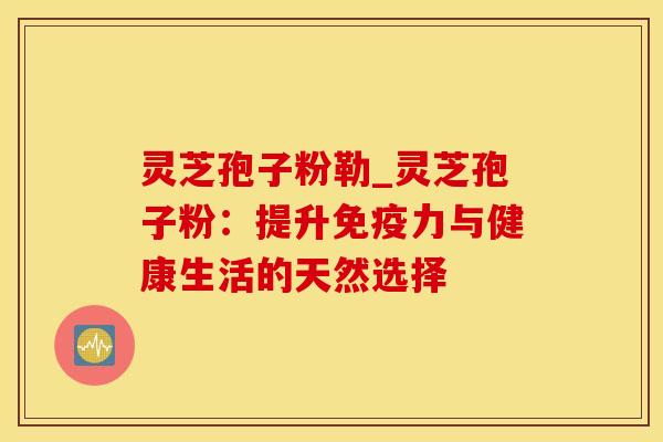灵芝孢子粉勒_灵芝孢子粉:提升免疫力与健康生活的天然选择
