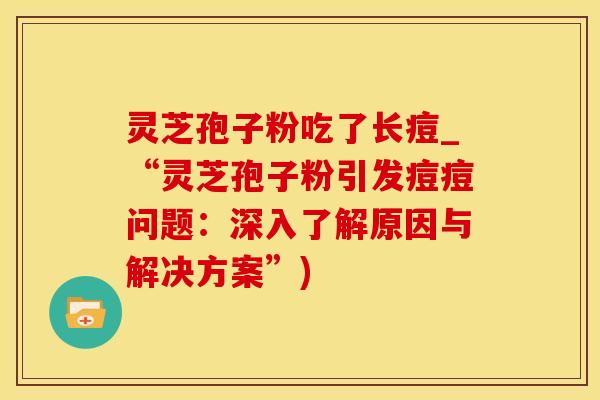 灵芝孢子粉吃了长痘_“灵芝孢子粉引发痘痘问题:深入了解原因与解决方案”)