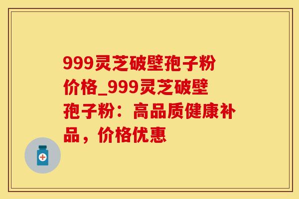 999灵芝破壁孢子粉价格_999灵芝破壁孢子粉:高品质健康补品,价格优惠